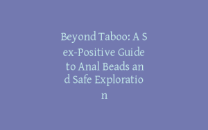 Beyond Taboo: A Sex-Positive Guide to Anal Beads and Safe Exploration