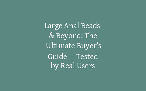 Large Anal Beads & Beyond: The Ultimate Buyer’s Guide  – Tested by Real Users