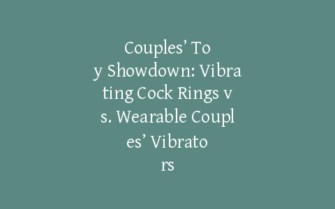 Couples’ Toy Showdown: Vibrating Cock Rings vs. Wearable Couples’ Vibrators