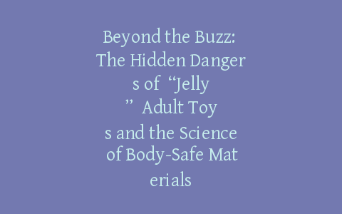 Beyond the Buzz: The Hidden Dangers of “Jelly” Adult Toys and the Science of Body-Safe Materials