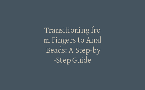 Transitioning from Fingers to Anal Beads: A Step-by-Step Guide