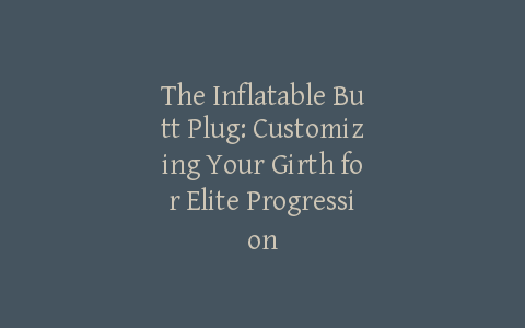 The Inflatable Butt Plug: Customizing Your Girth for Elite Progression