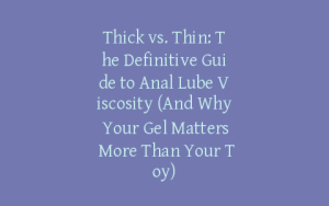 Thick vs. Thin: The Definitive Guide to Anal Lube Viscosity (And Why Your Gel Matters More Than Your Toy)