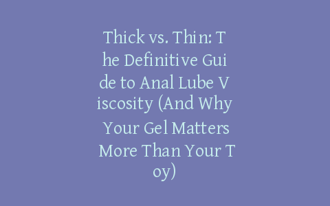 Thick vs. Thin: The Definitive Guide to Anal Lube Viscosity (And Why Your Gel Matters More Than Your Toy)