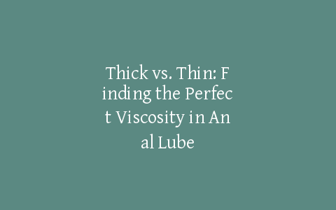 Thick vs. Thin: Finding the Perfect Viscosity in Anal Lube