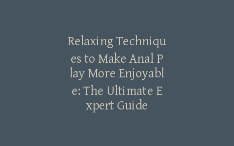 Relaxing Techniques to Make Anal Play More Enjoyable: The Ultimate Expert Guide