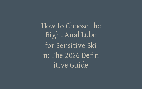 How to Choose the Right Anal Lube for Sensitive Skin: The 2026 Definitive Guide